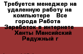 Требуется менеджер на удаленную работу на компьютере - Все города Работа » Заработок в интернете   . Ханты-Мансийский,Радужный г.